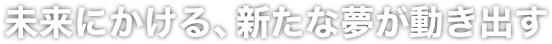 未来にかける、新たな夢が動き出す